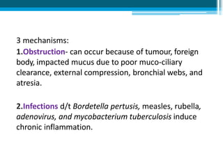3 mechanisms:
1.Obstruction- can occur because of tumour, foreign
body, impacted mucus due to poor muco-ciliary
clearance, external compression, bronchial webs, and
atresia.
2.Infections d/t Bordetella pertusis, measles, rubella,
adenovirus, and mycobacterium tuberculosis induce
chronic inflammation.
 
