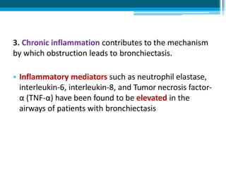 3. Chronic inflammation contributes to the mechanism
by which obstruction leads to bronchiectasis.
• Inflammatory mediators such as neutrophil elastase,
interleukin-6, interleukin-8, and Tumor necrosis factor-
α (TNF-α) have been found to be elevated in the
airways of patients with bronchiectasis
 