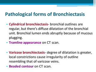 Pathological forms of Bronchiectasis
• Cylindrical bronchiectasis- bronchial outlines are
regular, but there’s diffuse dilatation of the bronchial
unit. Bronchial lumen ends abruptly because of mucous
plugging.
• Tramline appearance on CT scan.
• Varicose bronchiectasis- degree of dilatation is greater,
local constrictions cause irregularity of outline
resembling that of varicose veins.
• Beaded contour on CT scan.
 