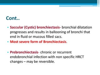 Cont..
• Saccular (Cystic) bronchiectasis- bronchial dilatation
progresses and results in ballooning of bronchi that
end in fluid or mucous filled sacs.
• Most severe form of Bronchiectasis.
• Prebronchiectasis- chronic or recurrent
endobronchial infection with non specific HRCT
changes – may be reversible.
 