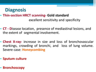 Diagnosis
• Thin-section HRCT scanning- Gold standard
excellent sensitivity and specificity
• CT - Disease location, presence of mediastinal lesions, and
the extent of segmental involvement.
• Chest X-ray- increase in size and loss of bronchovascular
markings, crowding of bronchi, and loss of lung volume.
Severe case: Honeycombing
• Sputum culture
• Bronchoscopy
 