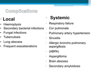 • Local
• Haemoptysis
• Secondary bacterial infections
• Fungal infections
• Tuberculosis
• Lung abscess
• Frequent exaceberations
• Systemic
• Respiratory failure
• Cor pulmonale
• Pulmonary artery hypertension
• Sinusitis
• Allergic broncho pulmonary
aspergillosis
• (ABPA)
• Aspergilloma
• Brain abscess
• Secondary amyloidosis
 