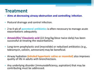 Treatment
• Aims at decreasing airway obstruction and controlling infection.
• Postural drainage and control Infection.
• 2 to 4 wk of parenteral antibiotics is often necessary to manage acute
exacerbations adequately.
• Amoxicillin/ Clavulanic acid (22.5mg/kg/dose twice daily) has been
successful at treating the exacerbations.
• Long-term prophylactic oral (macrolide) or nebulized antibiotics (e.g.,
tobramycin, colistin, aztreonam) may be beneficial.
• Airway hydration (inhaled hypertonic saline or mannitol) also improves
quality of life in adults with bronchiectasis.
• Any underlying disorder (immunodeficiency, aspiration) that may be
contributing must be addressed.
 