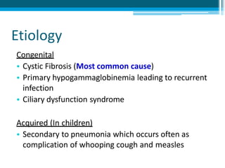 Etiology
Congenital
• Cystic Fibrosis (Most common cause)
• Primary hypogammaglobinemia leading to recurrent
infection
• Ciliary dysfunction syndrome
Acquired (In children)
• Secondary to pneumonia which occurs often as
complication of whooping cough and measles
 