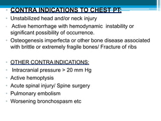 • CONTRA INDICATIONS TO CHEST PT:
• Unstabilized head and/or neck injury
• Active hemorrhage with hemodynamic instability or
significant possibility of occurrence.
• Osteogenesis imperfecta or other bone disease associated
with brittle or extremely fragile bones/ Fracture of ribs
• OTHER CONTRA INDICATIONS:
• Intracranial pressure > 20 mm Hg
• Active hemoptysis
• Acute spinal injury/ Spine surgery
• Pulmonary embolism
• Worsening bronchospasm etc
 
