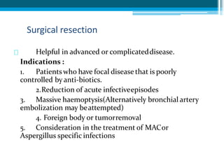 Helpful in advanced or complicateddisease.
Indications :
1. Patientswho have focal disease that is poorly
controlled by anti-biotics.
2.Reduction of acute infectiveepisodes
3. Massive haemoptysis(Alternatively bronchial artery
embolization may beattempted)
4. Foreign body or tumorremoval
5. Consideration in the treatment of MACor
Aspergillus specific infections
Surgical resection
 