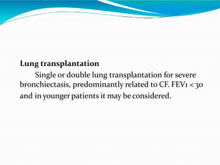 Lung transplantation
Single or double lung transplantation for severe
bronchiectasis, predominantly related to CF. FEV1 < 30
and in youngerpatients it may beconsidered.
 