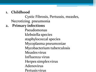 1. Childhood
Cystic Fibrosis, Pertussis, measles,
Necrotizing pneumonia
2. Primary infections
Pseudomonas
klebsiella species
staphylococcal species
Mycoplasma pneumoniae
Mycobacterium tuberculosis
Measlesvirus
Influenza virus
Herpes simplexvirus
Adenovirus
Pertusisvirus
 