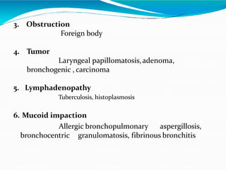 3. Obstruction
Foreign body
4. Tumor
Laryngeal papillomatosis,adenoma,
bronchogenic , carcinoma
5. Lymphadenopathy
Tuberculosis, histoplasmosis
6. Mucoid impaction
Allergic bronchopulmonary aspergillosis,
bronchocentric granulomatosis, fibrinous bronchitis
 