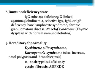 8.Immunodeficiency state
IgG subclass deficiency, X-linked,
agammaglobulinemia, selective IgA, IgM, or IgE
deficiency, bare lymphocyte syndrome, chronic
granulomatous disease, Nezelof syndrome (Thymic
dysplasia with normal immunoglobulins)
9.Hereditaryabnormality
Dyskinetic cilia syndrome,
Kartagener’s syndrome (situs inversus,
nasal polyposis and bronchiectasis)
α 1-antitrypsin deficiency
cystic fibrosis, ADPKDK
 