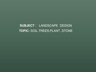 SUBJECT : LANDSCAPE DESIGN
TOPIC: SOIL,TREES,PLANT ,STONE
 