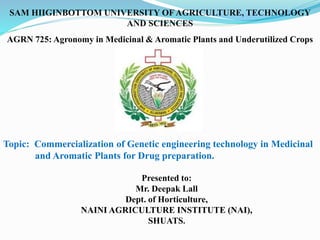SAM HIIGINBOTTOM UNIVERSITY OF AGRICULTURE, TECHNOLOGY
AND SCIENCES
Topic: Commercialization of Genetic engineering technology in Medicinal
and Aromatic Plants for Drug preparation.
Presented to:
Mr. Deepak Lall
Dept. of Horticulture,
NAINI AGRICULTURE INSTITUTE (NAI),
SHUATS.
AGRN 725: Agronomy in Medicinal & Aromatic Plants and Underutilized Crops
 