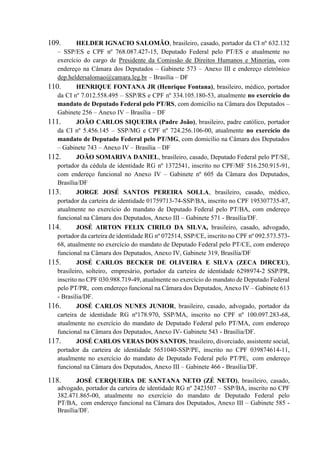 109. HELDER IGNACIO SALOMÃO, brasileiro, casado, portador da CI nº 632.132
– SSP/ES e CPF nº 768.087.427-15, Deputado Federal pelo PT/ES e atualmente no
exercício do cargo de Presidente da Comissão de Direitos Humanos e Minorias, com
endereço na Câmara dos Deputados – Gabinete 573 – Anexo III e endereço eletrônico
dep.heldersalomao@camara.leg.br – Brasília – DF
110. HENRIQUE FONTANA JR (Henrique Fontana), brasileiro, médico, portador
da CI nº 7.012.558.495 – SSP/RS e CPF nº 334.105.180-53, atualmente no exercício do
mandato de Deputado Federal pelo PT/RS, com domicílio na Câmara dos Deputados –
Gabinete 256 – Anexo IV – Brasília – DF
111. JOÃO CARLOS SIQUEIRA (Padre João), brasileiro, padre católico, portador
da CI nº 5.456.145 – SSP/MG e CPF nº 724.256.106-00, atualmente no exercício do
mandato de Deputado Federal pelo PT/MG, com domicílio na Câmara dos Deputados
– Gabinete 743 – Anexo IV – Brasília – DF
112. JOÃO SOMARIVA DANIEL, brasileiro, casado, Deputado Federal pelo PT/SE,
portador da cédula de identidade RG nº 1372541, inscrito no CPF/MF 516.250.915-91,
com endereço funcional no Anexo IV – Gabinete nº 605 da Câmara dos Deputados,
Brasília/DF
113. JORGE JOSÉ SANTOS PEREIRA SOLLA, brasileiro, casado, médico,
portador da carteira de identidade 01759713-74-SSP/BA, inscrito no CPF 195307735-87,
atualmente no exercício do mandato de Deputado Federal pelo PT/BA, com endereço
funcional na Câmara dos Deputados, Anexo III – Gabinete 571 - Brasília/DF.
114. JOSÉ AIRTON FELIX CIRILO DA SILVA, brasileiro, casado, advogado,
portador da carteira de identidade RG nº 072514, SSP/CE, inscrito no CPF nº 092.573.573-
68, atualmente no exercício do mandato de Deputado Federal pelo PT/CE, com endereço
funcional na Câmara dos Deputados, Anexo IV, Gabinete 319, Brasília/DF
115. JOSÉ CARLOS BECKER DE OLIVEIRA E SILVA (ZECA DIRCEU),
brasileiro, solteiro, empresário, portador da carteira de identidade 6298974-2 SSP/PR,
inscrito no CPF 030.988.719-49, atualmente no exercício do mandato de Deputado Federal
pelo PT/PR, com endereço funcional na Câmara dos Deputados, Anexo IV – Gabinete 613
- Brasília/DF.
116. JOSÉ CARLOS NUNES JUNIOR, brasileiro, casado, advogado, portador da
carteira de identidade RG nº178.970, SSP/MA, inscrito no CPF nº 100.097.283-68,
atualmente no exercício do mandato de Deputado Federal pelo PT/MA, com endereço
funcional na Câmara dos Deputados, Anexo IV- Gabinete 543 - Brasília/DF.
117. JOSÉ CARLOS VERAS DOS SANTOS, brasileiro, divorciado, assistente social,
portador da carteira de identidade 5651040-SSP/PE, inscrito no CPF 039874614-11,
atualmente no exercício do mandato de Deputado Federal pelo PT/PE, com endereço
funcional na Câmara dos Deputados, Anexo III – Gabinete 466 - Brasília/DF.
118. JOSÉ CERQUEIRA DE SANTANA NETO (ZÉ NETO), brasileiro, casado,
advogado, portador da carteira de identidade RG nº 2423507 – SSP/BA, inscrito no CPF
382.471.865-00, atualmente no exercício do mandato de Deputado Federal pelo
PT/BA, com endereço funcional na Câmara dos Deputados, Anexo III – Gabinete 585 -
Brasília/DF.
 