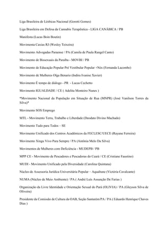 Liga Brasileira de Lésbicas Nacional (Goretti Gomes)
Liga Brasileira em Defesa da Cannabis Terapêutica - LIGA CANÁBICA / PB
Manifesta (Lucas Boin Boutin)
Movimenta Caxias RJ (Wesley Teixeira)
Movimento Advogadas Paraense / PA (Camila de Paula Rangel Canto)
Movimento de Bissexuais da Paraíba - MOVBI / PB
Movimento de Educação Popular Pré Vestibular Popular +Nós (Fernanda Lacombe)
Movimento de Mulheres Olga Benario (Indira Ivanise Xavier)
Movimento É tempo de diálogo - PR - Lucas Cechetto
Movimento IGUALDADE / CE ( Adelita Monteiro Nunes )
*Movimento Nacional da População em Situação de Rua (MNPR) (José Vanilson Torres da
Silva)*
Movimento SOS Emprego
MTL - Movimento Terra, Trabalho e Liberdade (Deodato Divino Machado)
Movimento Tudo para Todos – SE
Movimento Unificado dos Centros Acadêmicos da FECLESC/UECE (Rayane Ferreira)
Movimento Xingu Vivo Para Sempre / PA (Antônia Melo Da Silva)
Movimentos de Mulheres com Deficiência - MUDEPB / PB
MPP CE - Movimento de Pescadores e Pescadoras do Ceará / CE (Cristiane Faustino)
MUDI - Movimento Unificado pela Diversidade (Carolina Quintana)
Núcleo de Assessoria Jurídica Universitária Popular – Aqualtune (Victória Cavalcante)
NUMA (Núcleo de Meio Ambiente) / PA ( André Luís Assunção De Farias )
Organização da Livre Identidade e Orientação Sexual do Pará (OLIVIA) / PA (Gleyson Silva de
Oliveira)
Presidente da Comissão de Cultura da OAB, Seção Santarém/PA / PA ( Eduardo Henrique Chaves
Dias )
 