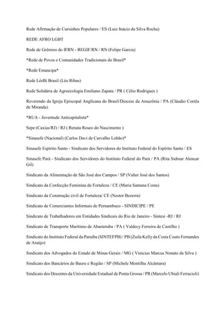 Rede Afirmação de Cursinhos Populares / ES (Luiz Inácio da Silva Rocha)
REDE AFRO LGBT
Rede de Grêmios do IFRN - REGIF/RN / RN (Felipe Garcia)
*Rede de Povos e Comunidades Tradicionais do Brasil*
*Rede Emancipa*
Rede LésBi Brasil (Léo Ribas)
Rede Solidária de Agroecologia Emiliano Zapata / PR ( Célio Rodrigues )
Reverendo da Igreja Episcopal Anglicana do Brasil/Diocese da Amazônia / PA (Cláudio Corrêa
de Miranda)
*RUA - Juventude Anticapitalista*
Sepe (Caxias/RJ) / RJ ( Renata Roseo do Nascimento )
*Sinasefe (Nacional) (Carlos Davi de Carvalho Lobão)*
Sinasefe Espírito Santo - Sindicato dos Servidores do Instituto Federal do Espírito Santo / ES
Sinasefe Pará - Sindicato dos Servidores do Instituto Federal do Pará / PA (Rita Sidmar Alencar
Gil)
Sindicato da Alimentação de São José dos Campos / SP (Valter José dos Santos)
Sindicato da Confecção Feminina de Fortaleza / CE (Maria Santana Costa)
Sindicato da Construção civil de Fortaleza/ CE (Nestor Bezerra)
Sindicato de Comerciantes Informais de Pernambuco - SINDICIPE / PE
Sindicato de Trabalhadores em Entidades Sindicais do Rio de Janeiro - Sintesi -RJ / RJ
Sindicato de Transporte Marítimo de Abaetetuba / PA ( Valdecy Ferreira de Castilho )
Sindicato do Instituto Federal da Paraíba (SINTEFPB) / PB (Zuila Kelly da Costa Couto Fernandes
de Araújo)
Sindicato dos Advogados do Estado de Minas Gerais / MG ( Vinicius Marcus Nonato da Silva )
Sindicato dos Bancários de Bauru e Região / SP (Michele Montilha Alcântara)
Sindicato dos Docentes da Universidade Estadual de Ponta Grossa / PR (Marcelo Ubiali Ferracioli)
 