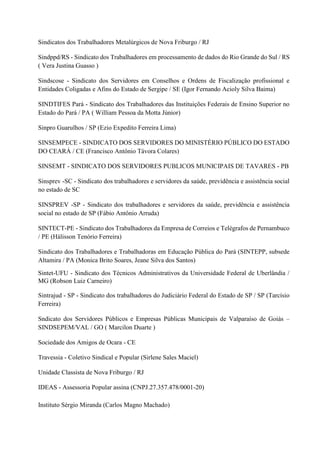 Sindicatos dos Trabalhadores Metalúrgicos de Nova Friburgo / RJ
Sindppd/RS - Sindicato dos Trabalhadores em processamento de dados do Rio Grande do Sul / RS
( Vera Justina Guasso )
Sindscose - Sindicato dos Servidores em Conselhos e Ordens de Fiscalização profissional e
Entidades Coligadas e Afins do Estado de Sergipe / SE (Igor Fernando Acioly Silva Baima)
SINDTIFES Pará - Sindicato dos Trabalhadores das Instituições Federais de Ensino Superior no
Estado do Pará / PA ( William Pessoa da Motta Júnior)
Sinpro Guarulhos / SP (Ezio Expedito Ferreira Lima)
SINSEMPECE - SINDICATO DOS SERVIDORES DO MINISTÉRIO PÚBLICO DO ESTADO
DO CEARÁ / CE (Francisco Antônio Távora Colares)
SINSEMT - SINDICATO DOS SERVIDORES PUBLICOS MUNICIPAIS DE TAVARES - PB
Sinsprev -SC - Sindicato dos trabalhadores e servidores da saúde, previdência e assistência social
no estado de SC
SINSPREV -SP - Sindicato dos trabalhadores e servidores da saúde, previdência e assistência
social no estado de SP (Fábio Antônio Arruda)
SINTECT-PE - Sindicato dos Trabalhadores da Empresa de Correios e Telégrafos de Pernambuco
/ PE (Hálisson Tenório Ferreira)
Sindicato dos Trabalhadores e Trabalhadoras em Educação Pública do Pará (SINTEPP, subsede
Altamira / PA (Monica Brito Soares, Jeane Silva dos Santos)
Sintet-UFU - Sindicato dos Técnicos Administrativos da Universidade Federal de Uberlândia /
MG (Robson Luiz Carneiro)
Sintrajud - SP - Sindicato dos trabalhadores do Judiciário Federal do Estado de SP / SP (Tarcísio
Ferreira)
Sndicato dos Servidores Públicos e Empresas Públicas Municipais de Valparaíso de Goiás –
SINDSEPEM/VAL / GO ( Marcilon Duarte )
Sociedade dos Amigos de Ocara - CE
Travessia - Coletivo Sindical e Popular (Sirlene Sales Maciel)
Unidade Classista de Nova Friburgo / RJ
IDEAS - Assessoria Popular assina (CNPJ.27.357.478/0001-20)
Instituto Sérgio Miranda (Carlos Magno Machado)
 