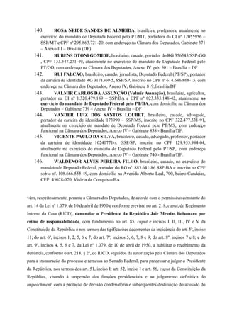 140. ROSA NEIDE SANDES DE ALMEIDA, brasileira, professora, atualmente no
exercício do mandato de Deputada Federal pelo PT/MT, portadora da CI nº 12055956 –
SSP/MT e CPF nº 295.863.721-20, com endereço na Câmara dos Deputados, Gabinete 371
– Anexo III – Brasília (DF)
141. RUBENS OTONI GOMIDE, brasileiro, casado, portador do RG 356545/SSP-GO
, CPF 133.347.271-49, atualmente no exercício do mandato de Deputado Federal pelo
PT/GO, com endereço na Câmara dos Deputados, Anexo IV gab. 501 – Brasília – DF
142. RUI FALCÃO, brasileiro, casado, jornalista, Deputado Federal (PT/SP), portador
da carteira de identidade RG 3171369-5, SSP/SP, inscrito no CPF nº 614.646.868-15, com
endereço na Câmara dos Deputados, Anexo IV, Gabinete 819,Brasília/DF
143. VALMIR CARLOS DA ASSUNÇÃO (Valmir Assunção), brasileiro, agricultor,
portador da CI nº 1.320.479.189 – SSP/BA e CPF nº 023.333.148-42, atualmente no
exercício do mandato de Deputado Federal pelo PT/BA, com domicílio na Câmara dos
Deputados – Gabinete 739 – Anexo IV – Brasília – DF
144. VANDER LUIZ DOS SANTOS LOUBET, brasileiro, casado, advogado,
portador da carteira de identidade 173990 – SSP/MS, inscrito no CPF 322.477.531-91,
atualmente no exercício do mandato de Deputado Federal pelo PT/MS, com endereço
funcional na Câmara dos Deputados, Anexo IV – Gabinete 838 - Brasília/DF.
145. VICENTE PAULO DA SILVA, brasileiro, casado, advogado, professor, portador
da carteira de identidade 10240771-x SSP/SP, inscrito no CPF 129.953.984-04,
atualmente no exercício do mandato de Deputado Federal pelo PT/SP, com endereço
funcional na Câmara dos Deputados, Anexo IV – Gabinete 740 - Brasília/DF.
146. WALDENOR ALVES PEREIRA FILHO, brasileiro, casado, no exercício do
mandato de Deputado Federal, portador do RG nº. 883.641-86 SSP-BA e inscrito no CPF
sob o nº. 108.666.555-49, com domicílio na Avenida Alberto Leal, 700, bairro Candeias,
CEP: 45028-070, Vitória da Conquista-BA
vêm, respeitosamente, perante a Câmara dos Deputados, de acordo com o permissivo constante do
art. 14 da Lei nº 1.079, de 10 de abril de 1950 e conforme previsto no art. 218, caput, do Regimento
Interno da Casa (RICD), denunciar o Presidente da República Jair Messias Bolsonaro por
crime de responsabilidade, com fundamento no art. 85, caput e incisos I, II, III, IV e V da
Constituição da República e nos termos das tipificações decorrentes da incidência do art. 5º, inciso
11; do art. 6º, incisos 1, 2, 5, 6 e 7; do art. 7º, incisos 5, 6, 7, 8 e 9; do art. 8º, incisos 7 e 8; e do
art. 9º, incisos 4, 5, 6 e 7, da Lei nº 1.079, de 10 de abril de 1950, a habilitar o recebimento da
denúncia, conforme o art. 218, § 2º, do RICD, seguidos da autorização pela Câmara dos Deputados
para a instauração do processo e remessa ao Senado Federal, para processar e julgar o Presidente
da República, nos termos dos art. 51, inciso I; art. 52, inciso I e art. 86, caput da Constituição da
República, visando à suspensão das funções presidenciais e ao julgamento definitivo do
impeachment, com a prolação de decisão condenatória e subsequentes destituição do acusado do
 