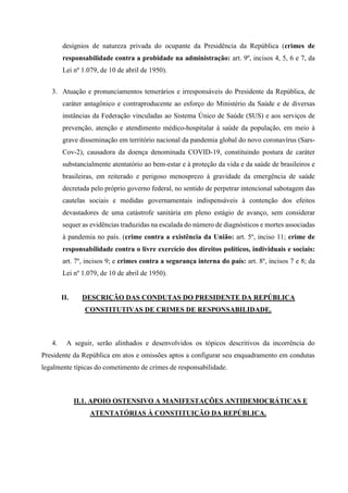 desígnios de natureza privada do ocupante da Presidência da República (crimes de
responsabilidade contra a probidade na administração: art. 9º, incisos 4, 5, 6 e 7, da
Lei nº 1.079, de 10 de abril de 1950).
3. Atuação e pronunciamentos temerários e irresponsáveis do Presidente da República, de
caráter antagônico e contraproducente ao esforço do Ministério da Saúde e de diversas
instâncias da Federação vinculadas ao Sistema Único de Saúde (SUS) e aos serviços de
prevenção, atenção e atendimento médico-hospitalar à saúde da população, em meio à
grave disseminação em território nacional da pandemia global do novo coronavírus (Sars-
Cov-2), causadora da doença denominada COVID-19, constituindo postura de caráter
substancialmente atentatório ao bem-estar e à proteção da vida e da saúde de brasileiros e
brasileiras, em reiterado e perigoso menosprezo à gravidade da emergência de saúde
decretada pelo próprio governo federal, no sentido de perpetrar intencional sabotagem das
cautelas sociais e medidas governamentais indispensáveis à contenção dos efeitos
devastadores de uma catástrofe sanitária em pleno estágio de avanço, sem considerar
sequer as evidências traduzidas na escalada do número de diagnósticos e mortes associadas
à pandemia no país. (crime contra a existência da União: art. 5º, inciso 11; crime de
responsabilidade contra o livre exercício dos direitos políticos, individuais e sociais:
art. 7º, incisos 9; e crimes contra a segurança interna do país: art. 8º, incisos 7 e 8; da
Lei nº 1.079, de 10 de abril de 1950).
II. DESCRIÇÃO DAS CONDUTAS DO PRESIDENTE DA REPÚBLICA
CONSTITUTIVAS DE CRIMES DE RESPONSABILIDADE.
4. A seguir, serão alinhados e desenvolvidos os tópicos descritivos da incorrência do
Presidente da República em atos e omissões aptos a configurar seu enquadramento em condutas
legalmente típicas do cometimento de crimes de responsabilidade.
II.1. APOIO OSTENSIVO A MANIFESTAÇÕES ANTIDEMOCRÁTICAS E
ATENTATÓRIAS À CONSTITUIÇÃO DA REPÚBLICA.
 
