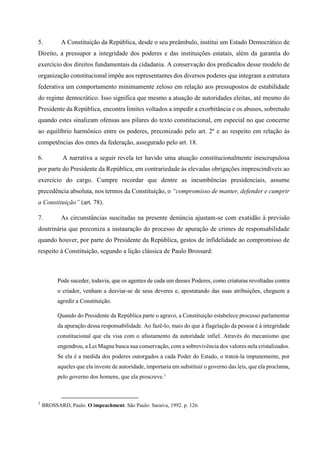 5. A Constituição da República, desde o seu preâmbulo, institui um Estado Democrático de
Direito, a pressupor a integridade dos poderes e das instituições estatais, além da garantia do
exercício dos direitos fundamentais da cidadania. A conservação dos predicados desse modelo de
organização constitucional impõe aos representantes dos diversos poderes que integram a estrutura
federativa um comportamento minimamente zeloso em relação aos pressupostos de estabilidade
do regime democrático. Isso significa que mesmo a atuação de autoridades eleitas, até mesmo do
Presidente da República, encontra limites voltados a impedir a exorbitância e os abusos, sobretudo
quando estes sinalizam ofensas aos pilares do texto constitucional, em especial no que concerne
ao equilíbrio harmônico entre os poderes, preconizado pelo art. 2º e ao respeito em relação às
competências dos entes da federação, assegurado pelo art. 18.
6. A narrativa a seguir revela ter havido uma atuação constitucionalmente inescrupulosa
por parte do Presidente da República, em contrariedade às elevadas obrigações imprescindíveis ao
exercício do cargo. Cumpre recordar que dentre as incumbências presidenciais, assume
precedência absoluta, nos termos da Constituição, o “compromisso de manter, defender e cumprir
a Constituição” (art. 78).
7. As circunstâncias suscitadas na presente denúncia ajustam-se com exatidão à previsão
doutrinária que preconiza a instauração do processo de apuração de crimes de responsabilidade
quando houver, por parte do Presidente da República, gestos de infidelidade ao compromisso de
respeito à Constituição, segundo a lição clássica de Paulo Brossard:
Pode suceder, todavia, que os agentes de cada um desses Poderes, como criaturas revoltadas contra
o criador, venham a desviar-se de seus deveres e, apostatando das suas atribuições, cheguem a
agredir a Constituição.
Quando do Presidente da República parte o agravo, a Constituição estabelece processo parlamentar
da apuração dessa responsabilidade. Ao fazê-lo, mais do que à flagelação da pessoa é à integridade
constitucional que ela visa com o afastamento da autoridade infiel. Através do mecanismo que
engendrou, a Lei Magna busca sua conservação, com a sobrevivência dos valores nela cristalizados.
Se ela é a medida dos poderes outorgados a cada Poder do Estado, o trateá-la impunemente, por
aqueles que ela investe de autoridade, importaria em substituir o governo das leis, que ela proclama,
pelo governo dos homens, que ela proscreve.1
1
BROSSARD, Paulo. O impeachment. São Paulo: Saraiva, 1992. p. 126.
 