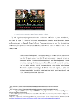 3
2 - Convocação para manifestações que circulou no aplicativo Whatsapp
17. Os disparos de mensagens mencionados nas matérias publicadas no portal BRPolítico45
,
vinculado ao jornal O Estado de São Paulo, assinadas pela jornalista Vera Magalhães, foram
confirmados pelo ex-deputado federal Alberto Fraga, que atestou ser um dos destinatários,
conforme notícia publicada tanto no jornal Folha de São Paulo6
como no O Globo7
. Lia-se das
convocações:
Ele foi chamado a lutar por nós. Ele comprou a briga por nós. Ele desafiou os poderosos
por nós. Ele quase morreu por nós. Ele está enfrentando a esquerda corrupta e
sanguinária por nós. Ele sofre calúnias e mentiras por fazer o melhor para nós. Ele é a
nossa única esperança de dias cada vez melhores. Ele precisa de nosso apoio nas ruas.
Dia 15.3 vamos mostrar a força da família brasileira. Vamos mostrar que apoiamos
Bolsonaro e rejeitamos os inimigos do Brasil. Somos sim capazes, e temos um
presidente trabalhador, incansável, cristão, patriota, capaz, justo, incorruptível. Dia
15/03, todos nas ruas apoiando Bolsonaro8
.
3
https://brpolitico.com.br/noticias/bolsonaro-manda-video-convocando-para-ato-anti-congresso/
4
Idem.
5
https://brpolitico.com.br/noticias/bolsonaro-compartilhou-outro-video-conclamando-para-ato/
6
https://www1.folha.uol.com.br/poder/2020/02/ato-com-grupos-autoritarios-e-incentivado-por-deputados-
bolsonaristas-e-gera-repudio.shtml
7
https://oglobo.globo.com/brasil/bolsonaro-compartilha-video-sobre-ato-convocado-contra-congresso-stf-provoca-
repudio-24272047
8
BRPolítico – “Bolsonaro manda vídeo por Whatsapp convocando para ato anti-Congresso”, 25 fev. 2020. Disponível
em: https://brpolitico.com.br/noticias/bolsonaro-manda-video-convocando-para-ato-anti-congresso/.
 