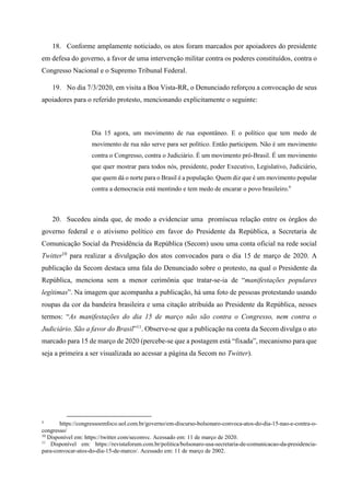 18. Conforme amplamente noticiado, os atos foram marcados por apoiadores do presidente
em defesa do governo, a favor de uma intervenção militar contra os poderes constituídos, contra o
Congresso Nacional e o Supremo Tribunal Federal.
19. No dia 7/3/2020, em visita a Boa Vista-RR, o Denunciado reforçou a convocação de seus
apoiadores para o referido protesto, mencionando explicitamente o seguinte:
Dia 15 agora, um movimento de rua espontâneo. E o político que tem medo de
movimento de rua não serve para ser político. Então participem. Não é um movimento
contra o Congresso, contra o Judiciário. É um movimento pró-Brasil. É um movimento
que quer mostrar para todos nós, presidente, poder Executivo, Legislativo, Judiciário,
que quem dá o norte para o Brasil é a população. Quem diz que é um movimento popular
contra a democracia está mentindo e tem medo de encarar o povo brasileiro.9
20. Sucedeu ainda que, de modo a evidenciar uma promíscua relação entre os órgãos do
governo federal e o ativismo político em favor do Presidente da República, a Secretaria de
Comunicação Social da Presidência da República (Secom) usou uma conta oficial na rede social
Twitter10
para realizar a divulgação dos atos convocados para o dia 15 de março de 2020. A
publicação da Secom destaca uma fala do Denunciado sobre o protesto, na qual o Presidente da
República, menciona sem a menor cerimônia que tratar-se-ia de “manifestações populares
legítimas”. Na imagem que acompanha a publicação, há uma foto de pessoas protestando usando
roupas da cor da bandeira brasileira e uma citação atribuída ao Presidente da República, nesses
termos: “As manifestações do dia 15 de março não são contra o Congresso, nem contra o
Judiciário. São a favor do Brasil”11
. Observe-se que a publicação na conta da Secom divulga o ato
marcado para 15 de março de 2020 (percebe-se que a postagem está “fixada”, mecanismo para que
seja a primeira a ser visualizada ao acessar a página da Secom no Twitter).
9
https://congressoemfoco.uol.com.br/governo/em-discurso-bolsonaro-convoca-atos-do-dia-15-nao-e-contra-o-
congresso/
10
Disponível em: https://twitter.com/secomvc. Acessado em: 11 de março de 2020.
11
Disponível em: https://revistaforum.com.br/politica/bolsonaro-usa-secretaria-de-comunicacao-da-presidencia-
para-convocar-atos-do-dia-15-de-marco/. Acessado em: 11 de março de 2002.
 