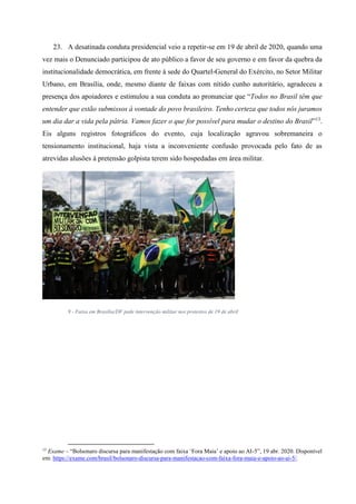 23. A desatinada conduta presidencial veio a repetir-se em 19 de abril de 2020, quando uma
vez mais o Denunciado participou de ato público a favor de seu governo e em favor da quebra da
institucionalidade democrática, em frente à sede do Quartel-General do Exército, no Setor Militar
Urbano, em Brasília, onde, mesmo diante de faixas com nítido cunho autoritário, agradeceu a
presença dos apoiadores e estimulou a sua conduta ao pronunciar que “Todos no Brasil têm que
entender que estão submissos à vontade do povo brasileiro. Tenho certeza que todos nós juramos
um dia dar a vida pela pátria. Vamos fazer o que for possível para mudar o destino do Brasil”13
.
Eis alguns registros fotográficos do evento, cuja localização agravou sobremaneira o
tensionamento institucional, haja vista a inconveniente confusão provocada pelo fato de as
atrevidas alusões à pretensão golpista terem sido hospedadas em área militar.
9 - Faixa em Brasília/DF pede intervenção militar nos protestos de 19 de abril
13
Exame – “Bolsonaro discursa para manifestação com faixa ‘Fora Maia’ e apoio ao AI-5”, 19 abr. 2020. Disponível
em: https://exame.com/brasil/bolsonaro-discursa-para-manifestacao-com-faixa-fora-maia-e-apoio-ao-ai-5/.
 