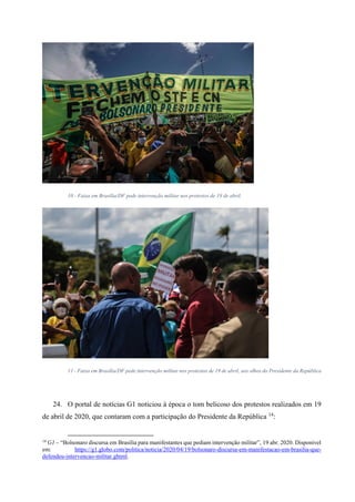 10 - Faixa em Brasília/DF pede intervenção militar nos protestos de 19 de abril.
11 - Faixa em Brasília/DF pede intervenção militar nos protestos de 19 de abril, aos olhos do Presidente da República
24. O portal de notícias G1 noticiou à época o tom belicoso dos protestos realizados em 19
de abril de 2020, que contaram com a participação do Presidente da República 14
:
14
G1 – “Bolsonaro discursa em Brasília para manifestantes que pediam intervenção militar”, 19 abr. 2020. Disponível
em: https://g1.globo.com/politica/noticia/2020/04/19/bolsonaro-discursa-em-manifestacao-em-brasilia-que-
defendeu-intervencao-militar.ghtml.
 