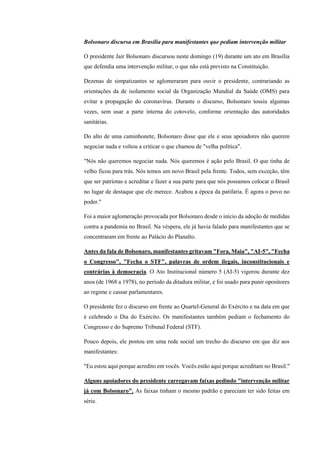 Bolsonaro discursa em Brasília para manifestantes que pediam intervenção militar
O presidente Jair Bolsonaro discursou neste domingo (19) durante um ato em Brasília
que defendia uma intervenção militar, o que não está previsto na Constituição.
Dezenas de simpatizantes se aglomeraram para ouvir o presidente, contrariando as
orientações da de isolamento social da Organização Mundial da Saúde (OMS) para
evitar a propagação do coronavírus. Durante o discurso, Bolsonaro tossiu algumas
vezes, sem usar a parte interna do cotovelo, conforme orientação das autoridades
sanitárias.
Do alto de uma caminhonete, Bolsonaro disse que ele e seus apoiadores não querem
negociar nada e voltou a criticar o que chamou de "velha política".
"Nós não queremos negociar nada. Nós queremos é ação pelo Brasil. O que tinha de
velho ficou para trás. Nós temos um novo Brasil pela frente. Todos, sem exceção, têm
que ser patriotas e acreditar e fazer a sua parte para que nós possamos colocar o Brasil
no lugar de destaque que ele merece. Acabou a época da patifaria. É agora o povo no
poder."
Foi a maior aglomeração provocada por Bolsonaro desde o início da adoção de medidas
contra a pandemia no Brasil. Na véspera, ele já havia falado para manifestantes que se
concentraram em frente ao Palácio do Planalto.
Antes da fala de Bolsonaro, manifestantes gritavam "Fora, Maia", "AI-5", "Fecha
o Congresso", "Fecha o STF", palavras de ordem ilegais, inconstitucionais e
contrárias à democracia. O Ato Institucional número 5 (AI-5) vigorou durante dez
anos (de 1968 a 1978), no período da ditadura militar, e foi usado para punir opositores
ao regime e cassar parlamentares.
O presidente fez o discurso em frente ao Quartel-General do Exército e na data em que
é celebrado o Dia do Exército. Os manifestantes também pediam o fechamento do
Congresso e do Supremo Tribunal Federal (STF).
Pouco depois, ele postou em uma rede social um trecho do discurso em que diz aos
manifestantes:
"Eu estou aqui porque acredito em vocês. Vocês estão aqui porque acreditam no Brasil."
Alguns apoiadores do presidente carregavam faixas pedindo "intervenção militar
já com Bolsonaro". As faixas tinham o mesmo padrão e pareciam ter sido feitas em
série.
 