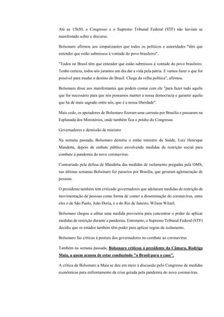 Até as 15h50, o Congresso e o Supremo Tribunal Federal (STF) não haviam se
manifestado sobre o discurso.
Bolsonaro afirmou aos simpatizantes que todos os políticos e autoridades "têm que
entender que estão submissos à vontade do povo brasileiro".
"Todos no Brasil têm que entender que estão submissos à vontade do povo brasileiro.
Tenho certeza, todos nós juramos um dia dar a vida pela pátria. E vamos fazer o que for
possível para mudar o destino do Brasil. Chega da velha política", afirmou.
Bolsonaro disse aos manifestantes que podem contar com ele "para fazer tudo aquilo
que for necessário para que nós possamos manter a nossa democracia e garantir aquilo
que há de mais sagrado entre nós, que é a nossa liberdade".
Mais cedo, os apoiadores de Bolsonaro fizeram uma carreata por Brasília e passaram na
Esplanada dos Ministérios, onde também fica o prédio do Congresso.
Governadores e demissão de ministro
Na semana passada, Bolsonaro demitiu o então ministro da Saúde, Luiz Henrique
Mandetta, depois de embate público envolvendo medidas de restrição social para
combate à pandemia do novo coronavírus.
Contrariado pela defesa de Mandetta das medidas de isolamento pregadas pela OMS,
nas últimas semanas Bolsonaro fez passeios por Brasília, que geraram aglomeração de
pessoas.
O presidente também tem criticado governadores que adotaram medidas de restrição de
movimentação de pessoas como forma de conter a disseminação do coronavírus, entre
eles o de São Paulo, João Doria, e o do Rio de Janeiro, Wilson Witzel.
Bolsonaro chegou a editar uma medida provisória para concentrar o poder de aplicar
medidas de restrição durante a pandemia. Entretanto, o Supremo Tribunal Federal (STF)
decidiu que os estados também têm poder para aplicar regras de isolamento.
Bolsonaro faz críticas à postura dos governadores no combate ao coronavírus
Também na semana passada, Bolsonaro criticou o presidente da Câmara, Rodrigo
Maia, a quem acusou de estar conduzindo "o Brasil para o caos".
A crítica de Bolsonaro a Maia se deu em meio à discussão pelo Congresso de medidas
econômicas para enfrentamento da crise gerada pela pandemia do novo coronavírus.
 