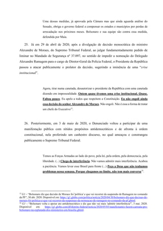 Uma dessas medidas, já aprovada pela Câmara mas que ainda aguarda análise do
Senado, obriga o governo federal a compensar os estados e municípios por perdas de
arrecadação nos próximos meses. Bolsonaro e sua equipe são contra essa medida,
defendida por Maia.
25. Já em 29 de abril de 2020, após a divulgação de decisão monocrática do ministro
Alexandre de Moraes, do Supremo Tribunal Federal, ao julgar fundamentadamente pedido de
liminar no Mandado de Segurança nº 37.097, no sentido de impedir a nomeação do Delegado
Alexandre Ramagem para o cargo de Diretor-Geral da Polícia Federal, o Presidente da República
passou a atacar publicamente o prolator da decisão, sugerindo a iminência de uma “crise
institucional”.
Agora, tirar numa canetada, desautorizar o presidente da República com uma canetada
dizendo em impessoalidade. Ontem quase tivemos uma crise institucional. Quase.
Faltou pouco. Eu apelo a todos que respeitem a Constituição. Eu não engoli ainda
essa decisão do senhor Alexandre de Moraes. Não engoli. Não é essa a forma de tratar
um chefe do Executivo15
.
26. Posteriormente, em 3 de maio de 2020, o Denunciado voltou a participar de uma
manifestação pública com nítidos propósitos antidemocráticos e de afronta à ordem
constitucional, nela proferindo um canhestro discurso, no qual ameaçou e constrangeu
publicamente o Supremo Tribunal Federal.
Temos as Forças Armadas ao lado do povo, pela lei, pela ordem, pela democracia, pela
liberdade. (...) Chega de interferência. Não vamos admitir mais interferência. Acabou
a paciência. Vamos levar esse Brasil para frente (...) Peço a Deus que não tenhamos
problemas nessa semana. Porque chegamos no limite, não tem mais conversa16
.
15
G1 – “Bolsonaro diz que decisão de Moraes foi 'política' e que vai recorrer da suspensão de Ramagem no comando
da PF”, 30 abr. 2020. Disponível em: https://g1.globo.com/politica/noticia/2020/04/30/bolsonaro-diz-que-decisao-de-
moraes-foi-politica-e-que-vai-recorrer-da-suspensao-da-nomeacao-de-ramagem-no-comando-da-pf.ghtml.
16
G1 – “Bolsonaro volta a apoiar ato antidemocrático e diz que não vai mais 'admitir interferência'”, 3 mai. 2020.
Disponível em: https://g1.globo.com/df/distrito-federal/noticia/2020/05/03/manifestantes-fazem-carreata-pro-
bolsonaro-na-esplanada-dos-ministerios-em-brasilia.ghtml.
 