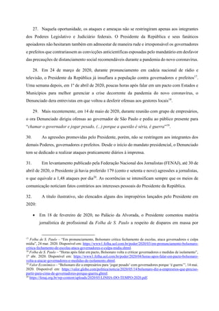 27. Naquela oportunidade, os ataques e ameaças não se restringiram apenas aos integrantes
dos Poderes Legislativo e Judiciário federais. O Presidente da República e seus fanáticos
apoiadores não hesitaram também em admoestar de maneira rude e irresponsável os governadores
e prefeitos que contrariassem as convicções anticientíficas esposadas pelo mandatário em desfavor
das precauções de distanciamento social recomendáveis durante a pandemia do novo coronavírus.
28. Em 24 de março de 2020, durante pronunciamento em cadeia nacional de rádio e
televisão, o Presidente da República já insuflara a população contra governadores e prefeitos17
.
Uma semana depois, em 1º de abril de 2020, poucas horas após falar em um pacto com Estados e
Municípios para melhor gerenciar a crise decorrente da pandemia do novo coronavírus, o
Denunciado dera entrevistas em que voltou a desferir ofensas aos gestores locais18
.
29. Mais recentemente, em 14 de maio de 2020, durante reunião com grupo de empresários,
o ora Denunciado dirigiu ofensas ao governador de São Paulo e pediu ao público presente para
“chamar o governador e jogar pesado, (...) porque a questão é séria, é guerra”19
.
30. As agressões promovidas pelo Presidente, porém, não se restringem aos integrantes dos
demais Poderes, governadores e prefeitos. Desde o início do mandato presidencial, o Denunciado
tem se dedicado a realizar ataques praticamente diários à imprensa.
31. Em levantamento publicado pela Federação Nacional dos Jornalistas (FENAJ), até 30 de
abril de 2020, o Presidente já havia proferido 179 (cento e setenta e nove) agressões a jornalistas,
o que equivale a 1,48 ataques por dia20
. As ocorrências se intensificam sempre que os meios de
comunicação noticiam fatos contrários aos interesses pessoais do Presidente da República.
32. A título ilustrativo, são elencados alguns dos impropérios lançados pelo Presidente em
2020:
 Em 18 de fevereiro de 2020, no Palácio da Alvorada, o Presidente comentou matéria
jornalística de profissional da Folha de S. Paulo a respeito de disparos em massa por
17
Folha de S. Paulo – “Em pronunciamento, Bolsonaro critica fechamento de escolas, ataca governadores e culpa
mídia”, 24 mar. 2020. Disponível em: https://www1.folha.uol.com.br/poder/2020/03/em-pronunciamento-bolsonaro-
critica-fechamento-de-escolas-ataca-governadores-e-culpa-midia.shtml.
18
Folha de S. Paulo – “Horas após falar em pacto, Bolsonaro volta a criticar governadores e medidas de isolamento”,
1º abr. 2020. Disponível em: https://www1.folha.uol.com.br/poder/2020/04/horas-apos-falar-em-pacto-bolsonaro-
volta-a-atacar-governadores-e-medidas-de-isolamento.shtml.
19
Valor Econômico – “Bolsonaro diz a empresários para ‘jogar pesado’ com governadores porque ‘é guerra’”, 14 mai.
2020. Disponível em: https://valor.globo.com/politica/noticia/2020/05/14/bolsonaro-diz-a-empresrios-que-preciso-
partir-para-cima-de-governadores-porque-guerra.ghtml.
20
https://fenaj.org.br/wp-content/uploads/2020/05/LINHA-DO-TEMPO-2020.pdf.
 