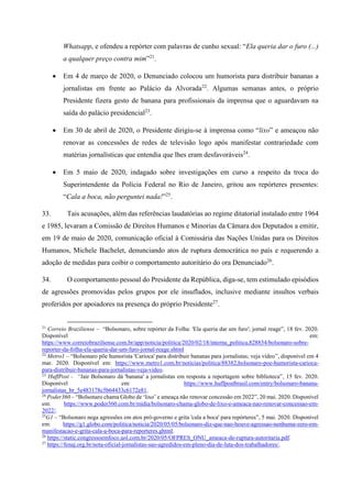Whatsapp, e ofendeu a repórter com palavras de cunho sexual: “Ela queria dar o furo (...)
a qualquer preço contra mim”21
.
 Em 4 de março de 2020, o Denunciado colocou um humorista para distribuir bananas a
jornalistas em frente ao Palácio da Alvorada22
. Algumas semanas antes, o próprio
Presidente fizera gesto de banana para profissionais da imprensa que o aguardavam na
saída do palácio presidencial23
.
 Em 30 de abril de 2020, o Presidente dirigiu-se à imprensa como “lixo” e ameaçou não
renovar as concessões de redes de televisão logo após manifestar contrariedade com
matérias jornalísticas que entendia que lhes eram desfavoráveis24
.
 Em 5 maio de 2020, indagado sobre investigações em curso a respeito da troca do
Superintendente da Polícia Federal no Rio de Janeiro, gritou aos repórteres presentes:
“Cala a boca, não perguntei nada!”25
.
33. Tais acusações, além das referências laudatórias ao regime ditatorial instalado entre 1964
e 1985, levaram a Comissão de Direitos Humanos e Minorias da Câmara dos Deputados a emitir,
em 19 de maio de 2020, comunicação oficial à Comissária das Nações Unidas para os Direitos
Humanos, Michele Bachelet, denunciando atos de ruptura democrática no país e requerendo a
adoção de medidas para coibir o comportamento autoritário do ora Denunciado26
.
34. O comportamento pessoal do Presidente da República, diga-se, tem estimulado episódios
de agressões promovidas pelos grupos por ele insuflados, inclusive mediante insultos verbais
proferidos por apoiadores na presença do próprio Presidente27
.
21
Correio Braziliense – “Bolsonaro, sobre repórter da Folha: 'Ela queria dar um furo'; jornal reage”, 18 fev. 2020.
Disponível em:
https://www.correiobraziliense.com.br/app/noticia/politica/2020/02/18/interna_politica,828834/bolsonaro-sobre-
reporter-da-folha-ela-queria-dar-um-furo-jornal-reage.shtml
22
Metro1 – “Bolsonaro põe humorista 'Carioca' para distribuir bananas para jornalistas; veja vídeo”, disponível em 4
mar. 2020. Disponível em: https://www.metro1.com.br/noticias/politica/88382,bolsonaro-poe-humorista-carioca-
para-distribuir-bananas-para-jornalistas-veja-video.
23
HuffPost - “Jair Bolsonaro dá 'banana' a jornalistas em resposta a reportagem sobre biblioteca”, 15 fev. 2020.
Disponível em: https://www.huffpostbrasil.com/entry/bolsonaro-banana-
jornalistas_br_5e483178c5b64433c6172e81.
24
Poder360 – “Bolsonaro chama Globo de ‘lixo’ e ameaça não renovar concessão em 2022”, 20 mai. 2020. Disponível
em: https://www.poder360.com.br/midia/bolsonaro-chama-globo-de-lixo-e-ameaca-nao-renovar-concessao-em-
2022/.
25
G1 – “Bolsonaro nega agressões em atos pró-governo e grita 'cala a boca' para repórteres”, 5 mai. 2020. Disponível
em: https://g1.globo.com/politica/noticia/2020/05/05/bolsonaro-diz-que-nao-houve-agressao-nenhuma-zero-em-
manifestacao-e-grita-cala-a-boca-para-reporteres.ghtml.
26
https://static.congressoemfoco.uol.com.br/2020/05/OFPRES_ONU_ameaca-de-ruptura-autoritaria.pdf.
27
https://fenaj.org.br/nota-oficial-jornalistas-sao-agredidos-em-pleno-dia-de-luta-dos-trabalhadores/.
 