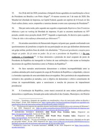 35. Em 20 de abril de 2020, jornalistas e fotógrafo foram agredidos em manifestações a favor
do Presidente em Brasília e em Porto Alegre28
. O mesmo ocorreu em 3 de maio de 2020, Dia
Mundial da Liberdade de Imprensa, na Capital Federal, quando um repórter de O Estado de São
Paulo sofreu chutes, socos, empurrões e rasteiras durante evento com a presença do Presidente29
.
36. Não por outra razão, pelo segundo ano seguido a organização Repórteres Sem Fronteiras
rebaixou o país no ranking da liberdade de imprensa. O país se encontra atualmente na 107ª
posição, caindo cinco posições desde 201830
. Segundo a organização, foi decisivo para a queda o
“clima de ódio e desconfiança alimentado por Bolsonaro”31
.
37. Os arroubos autoritários do Denunciado chegam a tal ponto que, quando confrontado com
questionamentos de jornalistas a respeito de sua participação em atos que defendiam abertamente
um golpe militar, proferiu frase de nítido viés absolutista: “"O pessoal geralmente conspira para
chegar ao poder. Eu já estou no poder. Eu já sou o presidente da República (...) Eu sou,
realmente, a Constituição”32
. A frase demonstra a pretensão do atual ocupante do posto de
Presidente da República de transgredir os limites de suas atribuições e não acatar as limitações
decorrentes do equilíbrio harmônico entre os Poderes da República33
.
38. Os fatos narrados anteriormente demonstram a evidente incompatibilidade entre as
condutas adotadas pelo atual ocupante do cargo de Presidente da República e a dignidade, o decoro
e a honradez esperadas de uma autoridade dessa envergadura. Daí a pertinência do enquadramento
normativo dos episódios já narrados, com o objetivo de demonstrar o efetivo cometimento de
crimes de responsabilidade, aptos a autorizarem a marcha do processo de impeachment
presidencial.
39. A Constituição da República, como marco essencial de uma ordem jurídico-política
democrática e republicana, formada pela união indissolúvel dos Estados, Municípios e do Distrito
28
O Globo – “Jornalistas e fotógrafo são agredidos em manifestações a favor de intervenção militar em Brasília e
Porto Alegre”, 20 abr. 2020. Disponível em: https://oglobo.globo.com/brasil/jornalistas-fotografo-sao-agredidos-em-
manifestacoes-favor-de-intervencao-militar-em-brasilia-porto-alegre-24383527.
29
G1 – “Profissionais de imprensa são agredidos durante manifestação antidemocrática com a presença de Bolsonaro”,
3 mai. 2020. Disponível em: https://g1.globo.com/politica/noticia/2020/05/03/profissionais-de-imprensa-sao-
agredidos-durante-manifestacao-antidemocratica-com-a-presenca-de-bolsonaro.ghtml.
30
REPORTERS WITHOUT BORDERS. 2020 World Press Freedom Index. Disponível em:
https://rsf.org/en/ranking/2020. Acesso em 20 mai. 2020.
31
REPORTERS WITHOUT BORDERS. 2020 World Press Freedom Index. Disponível em:
https://rsf.org/en/brazil. Acesso em 20 mai. 2020.
32
FOLHA DE S. PAULO – “Eu sou a Constituição, diz Bolsonaro ao defender democracia e liberdade um dia após
ato pró-golpe militar”, 20 abr. 2020. Disponível em: https://www1.folha.uol.com.br/poder/2020/04/democracia-e-
liberdade-acima-de-tudo-diz-bolsonaro-apos-participar-de-ato-pro-golpe.shtml.
33
MARQUES, Carlos José. “O arroubo autoritário”, ISTOÉ, 24 abr. 2020. Disponível em: https://istoe.com.br/o-
arroubo-autoritario/.
 