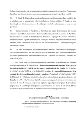 Federal, passou a sofrer sucessivos atentados praticados pessoalmente pelo próprio Presidente da
República, não obstante tais atos sejam expressamente proscritos pelo caput do seu art. 85.
40. O Estado de Direito não prescinde de limites ao exercício do poder. Pelo contrário, são
as ditaduras que se caracterizam pela inexistência de limites jurídicos. A função de uma
Constituição nos Estados modernos é a de estabelecer o controle e a demarcação do poder aos que
governam.
41. Lastimavelmente, o Presidente da República tem agido, diuturnamente, de maneira
ostensiva e escandalosa, para corroer a democracia brasileira, atacando os poderes da República,
desconhecendo as decisões do Poder Judiciário, desafiando a separação dos poderes, estimulando
irresponsavelmente a guerra entre entes da Federação, incitando irresponsavelmente as Forças
Armadas contra a sociedade civil, tudo isso em total desobediência à Constituição que jurou
solenemente cumprir.
42. Os freios e contrapesos do constitucionalismo brasileiro, característicos de um projeto
civilizacional democrático, têm sido sabotados na exata medida em que o Presidente da República
Bolsonaro ignora limites e desdenha dos Poderes – do Legislativo, do Judiciário e, inclusive, do
próprio Executivo.
43. Com efeito, tendo em vista os atos praticados o Presidente da República acima relatados
permitem a constatação da ocorrência de crimes de responsabilidade contra o livre exercício
dos poderes legislativo e judiciário e dos poderes constitucionais dos Estados (art. 6º, incisos
1, 2, 5, 6 e 7 da Lei nº 1.079, de 10 de abril de 1950) e crimes de responsabilidade contra o livre
exercício dos direitos políticos, individuais e sociais: art. 7º, incisos 5, 6, 7, 8 e 9 da Lei nº 1.079,
de 10 de abril de 1950) de sua autoria. Convém referir, adicionalmente, que, de acordo com o art.
2º, da Lei nº 1.079/1950, “Os crimes definidos nesta lei, ainda quando simplesmente tentados, são
passíveis da pena de perda do cargo”. Tais hipóteses legais típicas se originam da previsão do
próprio texto da Constituição da República, que dimensiona nos incisos II e II do art. 85 tais
modalidades de atos do Presidente da República como crimes de responsabilidade:
SEÇÃO III
DA RESPONSABILIDADE DO PRESIDENTE DA REPÚBLICA
Art. 85. São crimes de responsabilidade os atos do Presidente da República que atentem
contra a Constituição Federal e, especialmente, contra:
I - a existência da União;
 