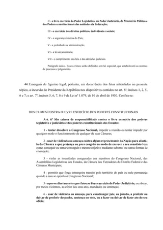 II - o livre exercício do Poder Legislativo, do Poder Judiciário, do Ministério Público e
dos Poderes constitucionais das unidades da Federação;
III - o exercício dos direitos políticos, individuais e sociais;
IV - a segurança interna do País;
V - a probidade na administração;
VI - a lei orçamentária;
VII - o cumprimento das leis e das decisões judiciais.
Parágrafo único. Esses crimes serão definidos em lei especial, que estabelecerá as normas
de processo e julgamento.
44. Emergem do figurino legal, portanto, em decorrência dos fatos articulados no presente
tópico, a incursão do Presidente da República nos dispositivos contidos no art. 6º, incisos 1, 2, 5,
6 e 7; e art. 7º, incisos 5, 6, 7, 8 e 9 da Lei nº 1.079, de 10 de abril de 1950. Confira-se:
DOS CRIMES CONTRA O LIVRE EXERCÍCIO DOS PODERES CONSTITUCIONAIS
Art. 6º São crimes de responsabilidade contra o livre exercício dos poderes
legislativo e judiciário e dos poderes constitucionais dos Estados:
1 - tentar dissolver o Congresso Nacional, impedir a reunião ou tentar impedir por
qualquer modo o funcionamento de qualquer de suas Câmaras;
2 - usar de violência ou ameaça contra algum representante da Nação para afastá-
lo da Câmara a que pertença ou para coagí-lo no modo de exercer o seu mandato bem
como conseguir ou tentar conseguir o mesmo objetivo mediante suborno ou outras formas de
corrupção;
3 - violar as imunidades asseguradas aos membros do Congresso Nacional, das
Assembléias Legislativas dos Estados, da Câmara dos Vereadores do Distrito Federal e das
Câmaras Municipais;
4 - permitir que força estrangeira transite pelo território do país ou nele permaneça
quando a isso se oponha o Congresso Nacional;
5 - opor-se diretamente e por fatos ao livre exercício do Poder Judiciário, ou obstar,
por meios violentos, ao efeito dos seus atos, mandados ou sentenças;
6 - usar de violência ou ameaça, para constranger juiz, ou jurado, a proferir ou
deixar de proferir despacho, sentença ou voto, ou a fazer ou deixar de fazer ato do seu
ofício;
 