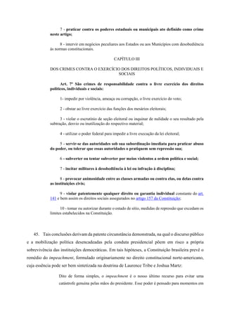 7 - praticar contra os poderes estaduais ou municipais ato definido como crime
neste artigo;
8 - intervir em negócios peculiares aos Estados ou aos Municípios com desobediência
às normas constitucionais.
CAPÍTULO III
DOS CRIMES CONTRA O EXERCÍCIO DOS DIREITOS POLÍTICOS, INDIVIDUAIS E
SOCIAIS
Art. 7º São crimes de responsabilidade contra o livre exercício dos direitos
políticos, individuais e sociais:
1- impedir por violência, ameaça ou corrupção, o livre exercício do voto;
2 - obstar ao livre exercício das funções dos mesários eleitorais;
3 - violar o escrutínio de seção eleitoral ou inquinar de nulidade o seu resultado pela
subtração, desvio ou inutilização do respectivo material;
4 - utilizar o poder federal para impedir a livre execução da lei eleitoral;
5 - servir-se das autoridades sob sua subordinação imediata para praticar abuso
do poder, ou tolerar que essas autoridades o pratiquem sem repressão sua;
6 - subverter ou tentar subverter por meios violentos a ordem política e social;
7 - incitar militares à desobediência à lei ou infração à disciplina;
8 - provocar animosidade entre as classes armadas ou contra elas, ou delas contra
as instituições civis;
9 - violar patentemente qualquer direito ou garantia individual constante do art.
141 e bem assim os direitos sociais assegurados no artigo 157 da Constituição;
10 - tomar ou autorizar durante o estado de sítio, medidas de repressão que excedam os
limites estabelecidos na Constituição.
45. Tais conclusões derivam da patente circunstância demonstrada, na qual o discurso público
e a mobilização política desencadeadas pela conduta presidencial põem em risco a própria
sobrevivência das instituições democráticas. Em tais hipóteses, a Constituição brasileira prevê o
remédio do impeachment, formulado originariamente no direito constitucional norte-americano,
cuja essência pode ser bem sintetizada na doutrina de Laurence Tribe e Joshua Martz:
Dito de forma simples, o impeachment é o nosso último recurso para evitar uma
catástrofe genuína pelas mãos do presidente. Esse poder é pensado para momentos em
 