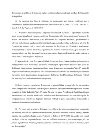 demonstrem a tendência de iminente ruptura institucional provocada pela conduta do Presidente
da República.
50. Da narrativa dos fatos já realizada, por conseguinte, em síntese, verifica-se que o
Presidente da República incorreu nas condutas tipificadas no art. 6º, itens 1, 2, 5, 6 e 7 e no art. 7º,
itens 5, 6, 7, 8 e 9 da Lei nº 1.079/1950.
51. A tentativa de dissolução do Congresso Nacional (art. 6º, inciso 1) é patente no explícito
apoio a manifestações de rua que, conforme demonstrado, têm como pauta uma “intervenção
militar” nos Poderes Constituídos, com “fechamento do Congresso Nacional", que ultrapassa e
subverte os limites da alçada constitucional das Forças Armadas. Estas, na forma do art. 142 da
Constituição, embora sob a autoridade suprema do Presidente da República, destinam-se
exclusivamente “à defesa da Pátria, à garantia dos poderes constitucionais e, por iniciativa de
qualquer destes, da lei e da ordem”, ou seja, nos marcos da preponderância do poder civil, de a
cordo com a Constituição da República.
52. A previsão de crime de responsabilidade decorrente da previsão segundo a qual constitui o
tipo respectivo “usar de violência ou ameaça contra algum representante da Nação para afastá-lo
da Câmara a que pertença ou para coagí-lo no modo de exercer o seu mandato” (art. 6º, inciso 2)
afigura-se resultante da participação ativa do Presidente da República em manifestações de matiz
claramente hostil à permanência dos presidentes da Câmara dos Deputados e do Senado Federal
em suas funções constitucionalmente asseguradas.
53. Outro elemento constitutivo de crime de responsabilidade perceptível à luz da narrativa
acima comprovada, consiste na identificação da premissa “opor-se diretamente e por fatos ao livre
exercício do Poder Judiciário” (art. 6º, inciso 5), uma vez que o Presidente da República afirmou
textualmente e de maneira pública não assimilar uma decisão emanada no exercício regular da
competência por ministro do Supremo Tribunal Federal, e que a sua prolação teria gerado a
iminência de uma crise institucional.
54. Por outro lado, a tentativa de impor a prevalência dos interesses pessoais do mandatário
em decisões judiciais do Supremo Tribunal Federal, inclusive mediante o uso de ameaça, importa
incursão na conduta tipificada no art. 6º, inciso 6, da Lei nº 1.079/1950, de acordo com o qual
configura crime de responsabilidade “usar de violência ou ameaça, para constranger juiz, ou
jurado, a proferir ou deixar de proferir despacho, sentença ou voto, ou a fazer ou deixar de fazer
ato do seu ofício”.
 
