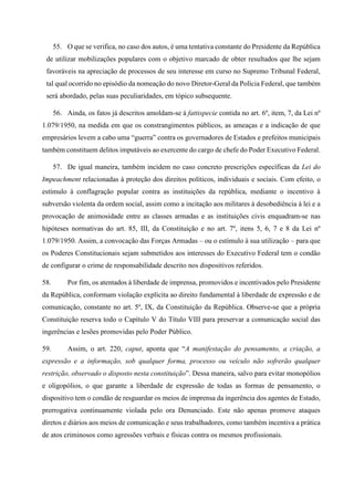 55. O que se verifica, no caso dos autos, é uma tentativa constante do Presidente da República
de utilizar mobilizações populares com o objetivo marcado de obter resultados que lhe sejam
favoráveis na apreciação de processos de seu interesse em curso no Supremo Tribunal Federal,
tal qual ocorrido no episódio da nomeação do novo Diretor-Geral da Polícia Federal, que também
será abordado, pelas suas peculiaridades, em tópico subsequente.
56. Ainda, os fatos já descritos amoldam-se à fattispecie contida no art. 6º, item, 7, da Lei nº
1.079/1950, na medida em que os constrangimentos públicos, as ameaças e a indicação de que
empresários levem a cabo uma “guerra” contra os governadores de Estados e prefeitos municipais
também constituem delitos imputáveis ao exercente do cargo de chefe do Poder Executivo Federal.
57. De igual maneira, também incidem no caso concreto prescrições específicas da Lei do
Impeachment relacionadas à proteção dos direitos políticos, individuais e sociais. Com efeito, o
estímulo à conflagração popular contra as instituições da república, mediante o incentivo à
subversão violenta da ordem social, assim como a incitação aos militares à desobediência à lei e a
provocação de animosidade entre as classes armadas e as instituições civis enquadram-se nas
hipóteses normativas do art. 85, III, da Constituição e no art. 7º, itens 5, 6, 7 e 8 da Lei nº
1.079/1950. Assim, a convocação das Forças Armadas – ou o estímulo à sua utilização – para que
os Poderes Constitucionais sejam submetidos aos interesses do Executivo Federal tem o condão
de configurar o crime de responsabilidade descrito nos dispositivos referidos.
58. Por fim, os atentados à liberdade de imprensa, promovidos e incentivados pelo Presidente
da República, conformam violação explícita ao direito fundamental à liberdade de expressão e de
comunicação, constante no art. 5º, IX, da Constituição da República. Observe-se que a própria
Constituição reserva todo o Capítulo V do Título VIII para preservar a comunicação social das
ingerências e lesões promovidas pelo Poder Público.
59. Assim, o art. 220, caput, aponta que “A manifestação do pensamento, a criação, a
expressão e a informação, sob qualquer forma, processo ou veículo não sofrerão qualquer
restrição, observado o disposto nesta constituição”. Dessa maneira, salvo para evitar monopólios
e oligopólios, o que garante a liberdade de expressão de todas as formas de pensamento, o
dispositivo tem o condão de resguardar os meios de imprensa da ingerência dos agentes de Estado,
prerrogativa continuamente violada pelo ora Denunciado. Este não apenas promove ataques
diretos e diários aos meios de comunicação e seus trabalhadores, como também incentiva a prática
de atos criminosos como agressões verbais e físicas contra os mesmos profissionais.
 