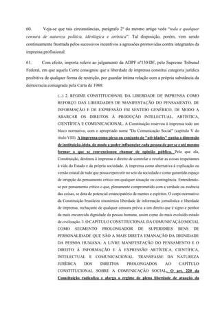 60. Veja-se que tais circunstâncias, parágrafo 2º do mesmo artigo veda “toda e qualquer
censura de natureza política, ideológica e artística”. Tal disposição, porém, vem sendo
continuamente frustrada pelos sucessivos incentivos a agressões promovidas contra integrantes da
imprensa profissional.
61. Com efeito, importa referir ao julgamento da ADPF nº130/DF, pelo Supremo Tribunal
Federal, em que aquela Corte consignou que a liberdade de imprensa constitui categoria jurídica
proibitiva de qualquer forma de restrição, por guardar íntima relação com a própria substância da
democracia consagrada pela Carta de 1988:
(...) 2. REGIME CONSTITUCIONAL DA LIBERDADE DE IMPRENSA COMO
REFORÇO DAS LIBERDADES DE MANIFESTAÇÃO DO PENSAMENTO, DE
INFORMAÇÃO E DE EXPRESSÃO EM SENTIDO GENÉRICO, DE MODO A
ABARCAR OS DIREITOS À PRODUÇÃO INTELECTUAL, ARTÍSTICA,
CIENTÍFICA E COMUNICACIONAL. A Constituição reservou à imprensa todo um
bloco normativo, com o apropriado nome "Da Comunicação Social" (capítulo V do
título VIII). A imprensa como plexo ou conjunto de "atividades" ganha a dimensão
de instituição-ideia, de modo a poder influenciar cada pessoa de per se e até mesmo
formar o que se convencionou chamar de opinião pública. Pelo que ela,
Constituição, destinou à imprensa o direito de controlar e revelar as coisas respeitantes
à vida do Estado e da própria sociedade. A imprensa como alternativa à explicação ou
versão estatal de tudo que possa repercutir no seio da sociedade e como garantido espaço
de irrupção do pensamento crítico em qualquer situação ou contingência. Entendendo-
se por pensamento crítico o que, plenamente comprometido com a verdade ou essência
das coisas, se dota de potencial emancipatório de mentes e espíritos. O corpo normativo
da Constituição brasileira sinonimiza liberdade de informação jornalística e liberdade
de imprensa, rechaçante de qualquer censura prévia a um direito que é signo e penhor
da mais encarecida dignidade da pessoa humana, assim como do mais evoluído estado
de civilização. 3. O CAPÍTULO CONSTITUCIONAL DA COMUNICAÇÃO SOCIAL
COMO SEGMENTO PROLONGADOR DE SUPERIORES BENS DE
PERSONALIDADE QUE SÃO A MAIS DIRETA EMANAÇÃO DA DIGNIDADE
DA PESSOA HUMANA: A LIVRE MANIFESTAÇÃO DO PENSAMENTO E O
DIREITO À INFORMAÇÃO E À EXPRESSÃO ARTÍSTICA, CIENTÍFICA,
INTELECTUAL E COMUNICACIONAL. TRANSPASSE DA NATUREZA
JURÍDICA DOS DIREITOS PROLONGADOS AO CAPÍTULO
CONSTITUCIONAL SOBRE A COMUNICAÇÃO SOCIAL. O art. 220 da
Constituição radicaliza e alarga o regime de plena liberdade de atuação da
 