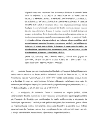 oligopólio como novo e autônomo fator de contenção de abusos do chamado "poder
social da imprensa". 7. RELAÇÃO DE INERÊNCIA ENTRE PENSAMENTO
CRÍTICO E IMPRENSA LIVRE. A IMPRENSA COMO INSTÂNCIA NATURAL
DE FORMAÇÃO DA OPINIÃO PÚBLICA E COMO ALTERNATIVA À VERSÃO
OFICIAL DOS FATOS. O pensamento crítico é parte integrante da informação plena e
fidedigna. O possível conteúdo socialmente útil da obra compensa eventuais excessos
de estilo e da própria verve do autor. O exercício concreto da liberdade de imprensa
assegura ao jornalista o direito de expender críticas a qualquer pessoa, ainda que em
tom áspero ou contundente, especialmente contra as autoridades e os agentes do Estado.
A crítica jornalística, pela sua relação de inerência com o interesse público, não é
aprioristicamente suscetível de censura, mesmo que legislativa ou judicialmente
intentada. O próprio das atividades de imprensa é operar como formadora de
opinião pública, espaço natural do pensamento crítico e "real alternativa à versão
oficial dos fatos" (Deputado Federal Miro Teixeira).
(ADPF 130, Relator(a): Min. CARLOS BRITTO, Tribunal Pleno, julgado em
30/04/2009, DJe-208 DIVULG 05-11-2009 PUBLIC 06-11-2009 EMENT VOL-
02381-01 PP-00001 RTJ VOL-00213-01 PP-00020)
62. Ao tentar frustrar o regime constitucional de liberdades, o Presidente da República comete
crime contra o exercício de direito político, individual e social, na forma do art. 85, III, da
Constituição e do art. 7º, inciso 9, da Lei nº 1.079/1950. Também atenta contra a honra, o decoro
e a dignidade do cargo, ao proferir ofensas de baixo calão contra trabalhadores dos meios de
comunicação, infringindo disposições constitucionais que permitem a aplicação ao caso do art. 85,
V, da Constituição e ao art. 9º, item 7, da Lei nº 1.079/1950.
63. A conjugação de evidências fáticas e elementos de amparo jurídico, acima
criteriosamente descrita, indicam que os atos viciados de apoio pernicioso e participação deletéria
do Presidente da República em manifestações de índole antidemocrática e atentatórias às
instituições e garantias da Constituição da República configuram, inexoravelmente, graves crimes
de responsabilidade contra o livre exercício dos poderes legislativo e judiciário e dos poderes
constitucionais dos Estados e contra o livre exercício dos direitos políticos, individuais e sociais,
a ensejar o recebimento, processamento e procedência da presente denúncia.
 