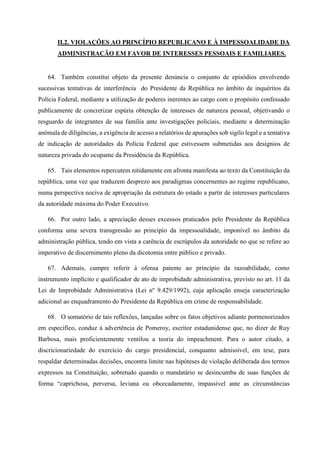 II.2. VIOLAÇÕES AO PRINCÍPIO REPUBLICANO E À IMPESSOALIDADE DA
ADMINISTRAÇÃO EM FAVOR DE INTERESSES PESSOAIS E FAMILIARES.
64. Também constitui objeto da presente denúncia o conjunto de episódios envolvendo
sucessivas tentativas de interferência do Presidente da República no âmbito de inquéritos da
Polícia Federal, mediante a utilização de poderes inerentes ao cargo com o propósito confessado
publicamente de concretizar espúria obtenção de interesses de natureza pessoal, objetivando o
resguardo de integrantes de sua família ante investigações policiais, mediante a determinação
anômala de diligências, a exigência de acesso a relatórios de apurações sob sigilo legal e a tentativa
de indicação de autoridades da Polícia Federal que estivessem submetidas aos desígnios de
natureza privada do ocupante da Presidência da República.
65. Tais elementos repercutem nitidamente em afronta manifesta ao texto da Constituição da
república, uma vez que traduzem desprezo aos paradigmas concernentes ao regime republicano,
numa perspectiva nociva de apropriação da estrutura do estado a partir de interesses particulares
da autoridade máxima do Poder Executivo.
66. Por outro lado, a apreciação desses excessos praticados pelo Presidente da República
conforma uma severa transgressão ao princípio da impessoalidade, imponível no âmbito da
administração pública, tendo em vista a carência de escrúpulos da autoridade no que se refere ao
imperativo de discernimento pleno da dicotomia entre público e privado.
67. Ademais, cumpre referir à ofensa patente ao princípio da razoabilidade, como
instrumento implícito e qualificador de ato de improbidade administrativa, previsto no art. 11 da
Lei de Improbidade Administrativa (Lei nº 9.429/1992), cuja aplicação enseja caracterização
adicional ao enquadramento do Presidente da República em crime de responsabilidade.
68. O somatório de tais reflexões, lançadas sobre os fatos objetivos adiante pormenorizados
em específico, conduz à advertência de Pomeroy, escritor estadunidense que, no dizer de Ruy
Barbosa, mais proficientemente ventilou a teoria do impeachment. Para o autor citado, a
discricionariedade do exercício do cargo presidencial, conquanto admissível, em tese, para
respaldar determinadas decisões, encontra limite nas hipóteses de violação deliberada dos termos
expressos na Constituição, sobretudo quando o mandatário se desincumba de suas funções de
forma “caprichosa, perversa, leviana ou obcecadamente, impassível ante as circunstâncias
 
