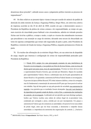 desastrosas desse proceder”, cabendo nesses casos o julgamento político inerente ao processo de
impeachment37
.
69. Os fatos relativos ao presente tópico vieram à tona por ocasião do anúncio do pedido de
demissão do então ministro da Justiça e Segurança Pública, Sérgio Moro, em entrevista coletiva
de imprensa ocorrida no dia 24 de abril de 2020, ocasião em que o demissionário acusou o
Presidente da República da prática de crimes comuns e de responsabilidade, ao tempo em que,
num exercício de sinceridade pouco habitual a tais circunstâncias, admitiu ter tolerado pressões
ilícitas sem levá-las a público, a tempo e modo, e expôs as vísceras dos entendimento incomuns
que precederam a sua assunção ao cargo de ministro, deixando uma nuvem de obscuridade em
torno de supostas contrapartidas que teriam sido negociadas de parte a parte, entre Presidente da
República e ministro de Estado da Justiça e Segurança Pública, enquanto permanecera à frente da
pasta.
70. Eis trechos das afirmações do ex-ministro Sérgio Moro, em sua entrevista de despedida
do cargo, naquilo que interessa à configuração de crimes de responsabilidade praticados pelo
Presidente da República:
[...] Desde 2014, sempre tive uma preocupação constante de uma interferência do
Executivo na investigação, e isso poderia ser feito de diversas formas, como na troca de
diretor-geral sem justa causa, troca de superintendente. Tivemos no início da Lava Jato
o superintendente Rosalvo Ferreira, que convidei pro Ministério. Depois foi sucedido
pelo superintendente Valeixo. Houve a substituição mas ela foi pela aposentadoria do
doutor Rosalvo e foi garantida a autonomia da Polícia Federal durante as investigações.
O governo da época (Dilma Roussef, PT) tinha inúmeros defeitos, crimes de corrupção,
mas foi fundamental a manutenção da autonomia da PF para que fosse possível realizar
este trabalho. Seja de bom grado ou seja pela pressão da sociedade essa autonomia foi
mantida e isso permitiu que os resultados fossem alcançados. Isso até é um ilustrativo
da importância de garantir estado de direito, o rule of law, a autonomia das instituições
de controle e de investigação. Lembrando até um episódio que num domingo qualquer,
lembro que Valeixo recebeu uma ordem de soltura ilegal do ex-presidente Lula,
condenado por corrupção e preso, emitida por um juiz incompetente. Foi graças a
autonomia de Valeixo que ele comunicou as autoridades e foi possível rever essa ordem
de prisão ilegal, antes que ela fosse executada, a demonstrar o empenho dessas
autoridades e a importância da autonomia das organizações de controle. [...] Inclusive
37
BROSSARD, Paulo. O impeachment. São Paulo: Saraiva, 1992. p. 46-47.
 