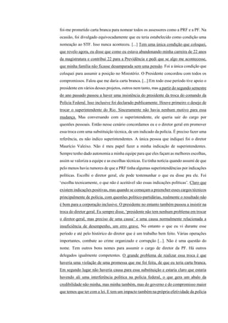 foi-me prometido carta branca para nomear todos os assessores como a PRF e a PF. Na
ocasião, foi divulgado equivocadamente que eu teria estabelecido como condição uma
nomeação ao STF. Isso nunca aconteceu. [...] Tem uma única condição que coloquei,
que revelo agora, eu disse que como eu estava abandonando minha carreira de 22 anos
da magistratura e contribui 22 para a Previdência e pedi que se algo me acontecesse,
que minha família não ficasse desamparada sem uma pensão. Foi a única condição que
coloquei para assumir a posição no Ministério. O Presidente concordou com todos os
compromissos. Falou que me daria carta branca. [...] Em todo esse período tive apoio o
presidente em vários desses projetos, outros nem tanto, mas a partir do segundo semestre
do ano passado passou a haver uma insistência do presidente da troca do comando da
Polícia Federal. Isso inclusive foi declarado publicamente. Houve primeiro o desejo de
trocar o superintendente do Rio. Sinceramente não havia nenhum motivo para essa
mudança. Mas conversando com o superintendente, ele queria sair do cargo por
questões pessoais. Então nesse cenário concordamos eu e o diretor geral em promover
essa troca com uma substituição técnica, de um indicado da polícia. É preciso fazer uma
referência, eu não indico superintendentes. A única pessoa que indiquei foi o diretor
Maurício Valeixo. Não é meu papel fazer a minha indicação de superintendentes.
Sempre tenho dado autonomia a minha equipe para que eles façam as melhores escolhas,
assim se valoriza a equipe e as escolhas técnicas. Eu tinha notícia quando assumi de que
pelo menos havia rumores de que a PRF tinha algumas superintendências por indicações
políticas. Escolhi o diretor geral, ele pode testemunhar o que eu disse pra ele. Foi
‘escolha tecnicamente, o que não é aceitável são essas indicações políticas’. Claro que
existem indicações positivas, mas quando se começam a preencher esses cargos técnicos
principalmente de polícia, com questões político-partidárias, realmente o resultado não
é bom para a corporação inclusive. O presidente no entanto também passou a insistir na
troca do diretor geral. Eu sempre disse, ‘presidente não tem nenhum problema em trocar
o diretor-geral, mas preciso de uma causa’ e uma causa normalmente relacionada a
insuficiência de desempenho, um erro grave. No entanto o que eu vi durante esse
período e até pelo histórico do diretor que é um trabalho bem feito. Várias operações
importantes, combate ao crime organizado e corrupção [...]. Não é uma questão do
nome. Tem outros bons nomes para assumir o cargo de diretor da PF. Há outros
delegados igualmente competentes. O grande problema de realizar essa troca é que
haveria uma violação de uma promessa que me foi feita, de que eu teria carta branca.
Em segundo lugar não haveria causa para essa substituição e estaria claro que estaria
havendo ali uma interferência política na polícia federal, o que gera um abalo da
credibilidade não minha, mas minha também, mas do governo e do compromisso maior
que temos que ter com a lei. E tem um impacto também na própria efetividade da polícia
 