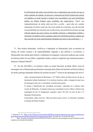 Eu infelizmente não tenho como persistir com o compromisso que assumi sem que eu
tenha condições de trabalho, de preservar a autonomia da Polícia Federal para realizar
seu trabalhos ou sendo forçado a sinalizar uma concordância com uma interferência
política na Polícia Federal cujos resultados são imprevisíveis. Espero que
independentemente da minha saída seja feita a escolha – quem sabe até a própria
manutenção do diretor sendo que não existe pedido de exoneração, mas não havendo
essa possibilidade que seja feita uma escolha técnica sem preferências pessoais que seja
indicado alguém que possa realizar um trabalho autônomo e independente também a
instituição vai também resistir a qualquer espécie de interferência política e alguém que
não concorde em trocar superintendente delegados por motivos não justificados. [...].
71. Dos trechos destacados, verifica-se a imputação ao Denunciado, pelo ex-ministro da
Justiça, de crimes comuns e de responsabilidade. Segundo o que afirmou o ex-ministro, o
Denunciado teria atuado para obstruir e embaraçar investigações e processos judiciais que seriam
de interesse direto de seus filhos e deputados aliados, inclusive inquéritos que tramitam perante o
Supremo Tribunal Federal38
.
72. No dia 24/4/2020, o ex-ministro exibiu ao Jornal Nacional, da Rede Globo, troca de
mensagens com o Denunciado que denotam a intenção deste último de interferir na Polícia Federal,
de modo a proteger deputados federais de sua base de apoio39
. Extrai-se da reportagem do site G1:
Após o pronunciamento de Bolsonaro, a TV Globo cobrou de Moro provas de que as
declarações tinham fundamento. O ex-ministro mostrou, então, a imagem de uma troca
de mensagens entre ele e o presidente, ocorrida nesta quinta.
O contato é identificado por ‘presidente novíssimo’, indicando ser o número mais
recente de Bolsonaro. A imagem mostra que o presidente enviou a Moro o link de uma
reportagem do site ‘O Antagonista’ segundo a qual a PF está ‘na cola’ de dez a 12
deputados bolsonaristas.
O presidente, então, escreveu: ‘Mais um motivo para a troca’, se referindo à mudança
na direção da Polícia Federal.
38
Disponível em: https://www1.folha.uol.com.br/poder/2020/04/ao-anunciar-demissao-moro-critica-interferencia-
de-bolsonaro-na-pf-e-destaca-autonomia-em-gestoes-do-pt.shtml. Acessado em: 24 de abril de 2020.
39
https://g1.globo.com/politica/noticia/2020/04/24/moro-exibe-troca-de-mensagens-em-que-bolsonaro-cobra-
mudanca-no-comando-da-pf.ghtml
 