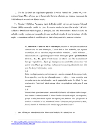 73. No dia 2/5/2020, em depoimento prestado à Polícia Federal em Curitiba-PR, o ex-
ministro Sérgio Moro afirmou que o Denunciado lhe teria solicitado que trocasse o comando da
Polícia Federal no estado do Rio de Janeiro.
74. No dia 14/5/2020, a Advocacia-Geral da União (AGU) entregou ao Supremo Tribunal
Federal (STF) transcrição parcial de vídeo de reunião ministerial ocorrida no dia 22/4/2020.
Embora o Denunciado tenha negado, a princípio, que teria mencionado a Polícia Federal na
referida reunião, constam, na transcrição, diversas alusões à intenção de interferência no referido
órgão, extraídas dos trechos da manifestação da AGU divulgados até o presente momento:
Pô, eu tenho a PF que não me dá informações; eu tenho as inteligências das Forçar
Armadas que não têm informações, a ABIN tem os seus problemas, tem algumas
informações, só não tem mais porque tá faltando realmente… temos problemas…
aparcelamento, etc. A gente não pode viver sem informação. Quem é que nunca ficou
atrás da… da… da… porta ouvindo o que o seu filho ou a sua filha tá comentando?
Tem que ver pra depois… depois que ela engravida não adiante falar com ela mais. Tem
que ver antes. Depois que o moleque encheu os cornos de droga, não adianta mais falar
com ele: já era. E informação é assim.
(...)
Então essa é a preocupação que temos que ter: a questão estratégia. E não estamos tendo.
E, me desculpe, o serviço de informação nosso — todos — é uma vergonha, uma
vergonha, que eu não sou informado, e não dá para trabalhar assim, fica difícil. Por isso,
vou interferir. Ponto final. Não é ameaça. Não é extrapolação da minha parte. É uma
verdade.
(...)
Já tentei trocar gente da segurança nossa no Rio de Janeiro oficialmente e não consegui.
Isso acabou. Eu não vou esperar f* minha família toda de sacanagem, ou amigo meu,
porque eu não posso trocar alguém da segurança na ponta da linha que pertence à
estrutura. Vai trocar; se não puder trocar, troca o chefe dele; não pode trocar o chefe,
troca o ministro. E ponto final. Não estamos aqui para brincadeira.40
75. Das afirmações transcritas acima, deduz-se a intenção do Denunciado de:
40
https://oglobo.globo.com/brasil/bolsonaro-admite-ter-citado-policia-federeal-em-reuniao-ministerial-apos-negar-
mencao-por-uma-semana-24428509
 