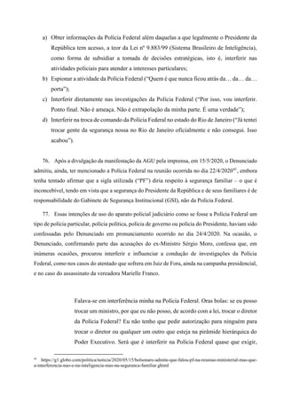 a) Obter informações da Polícia Federal além daquelas a que legalmente o Presidente da
República tem acesso, a teor da Lei nº 9.883/99 (Sistema Brasileiro de Inteligência),
como forma de subsidiar a tomada de decisões estratégicas, isto é, interferir nas
atividades policiais para atender a interesses particulares;
b) Espionar a atividade da Polícia Federal (“Quem é que nunca ficou atrás da… da… da…
porta”);
c) Interferir diretamente nas investigações da Polícia Federal (“Por isso, vou interferir.
Ponto final. Não é ameaça. Não é extrapolação da minha parte. É uma verdade”);
d) Interferir na troca de comando da Polícia Federal no estado do Rio de Janeiro (“Já tentei
trocar gente da segurança nossa no Rio de Janeiro oficialmente e não consegui. Isso
acabou”).
76. Após a divulgação da manifestação da AGU pela imprensa, em 15/5/2020, o Denunciado
admitiu, ainda, ter mencionado a Polícia Federal na reunião ocorrida no dia 22/4/202041
, embora
tenha tentado afirmar que a sigla utilizada (“PF”) diria respeito à segurança familiar – o que é
inconcebível, tendo em vista que a segurança do Presidente da República e de seus familiares é de
responsabilidade do Gabinete de Segurança Institucional (GSI), não da Polícia Federal.
77. Essas intenções de uso do aparato policial judiciário como se fosse a Polícia Federal um
tipo de polícia particular, polícia política, polícia de governo ou polícia do Presidente, haviam sido
confessadas pelo Denunciado em pronunciamento ocorrido no dia 24/4/2020. Na ocasião, o
Denunciado, confirmando parte das acusações do ex-Ministro Sérgio Moro, confessa que, em
inúmeras ocasiões, procurou interferir e influenciar a condução de investigações da Polícia
Federal, como nos casos do atentado que sofrera em Juiz de Fora, ainda na campanha presidencial,
e no caso do assassinato da vereadora Marielle Franco.
Falava-se em interferência minha na Polícia Federal. Oras bolas: se eu posso
trocar um ministro, por que eu não posso, de acordo com a lei, trocar o diretor
da Polícia Federal? Eu não tenho que pedir autorização para ninguém para
trocar o diretor ou qualquer um outro que esteja na pirâmide hierárquica do
Poder Executivo. Será que é interferir na Polícia Federal quase que exigir,
41
https://g1.globo.com/politica/noticia/2020/05/15/bolsonaro-admite-que-falou-pf-na-reuniao-ministerial-mas-que-
a-interferencia-nao-e-na-inteligencia-mas-na-seguranca-familiar.ghtml
 