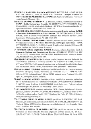 63.MICHELA KATIUSCIA CALAÇA ALVES DOS SANTOS. RG 1852642 SSP RN,
CPF 034 294204-23, titulo de eleitor 0182 89481678 Direção Nacional do
MOVIMENTO DE MULHERES CAMPONESAS, Rua Lourival Caetano Ferreira, 39
- Alto Sumaré - Mossoró – RN.
64.SIDNEI ANTÔNIO EUZÉBIO PITA, brasileiro, Gráfico, coordenador nacional da
UNMP - União Nacional por Moradia, RG 22622177 5, CPF 09991044892, Título
Eleitoral 160311420108, Município de São Paulo /UF SP Rua Doutor Carlos Botelho 387
apto 21 Bairro Bras, Cep 03017010. São Paulo – SP
65. KLEBER LUIZ DOS SANTOS, brasileiro, autônomo, coordenação nacional do MLB
- Movimento de Luta nos Bairros, Vilas e Favelas, CPF: 007.524.054-89, RG: 5118756
SDS/PE, título de eleitor: 048542350809, endereço: Rua Professor Severino Jordão
Emericiano, 200, Iputinga, Recife-PE. CEP 50680-070
66. ÉRICA MEIRELES DE OLIVEIRA, brasileira, solteira, servidora pública, membra da
Coordenação Nacional da Associação Brasileira de Juristas pela Democracia – ABJD,
CPF 384.327.338-30, RG 47.194.908-5, Avenida Brigadeiro Luís Antônio, 2851, apto. 82,
Jardim Paulista, São Paulo/SP, título de eleitora;
67. RODRIGO SOUZA SIQUEIRA JÚNIOR, brasileiro, solteiro, Secretário Geral da
Federação Nacional dos Estudantes de Direito – FENED RG 27.987.295-6, CPF
171.299.287-27, título de eleitor 1610 7428 0361, Rua Maria Cândida Vianna de Moraes
392, Morada da Colina, CEP 27523-114.
68.GLEISI HELENA HOFFMANN, brasileira, casada, Presidenta Nacional do Partido dos
Trabalhadores, portadora de cédula de identidade RG nº 3996866-5 SSP/PR, inscrita no
CPF sob nº 676.770.619-15, com endereço funcional na Esplanada dos Ministérios, Praça
dos Três Poderes, Senado Federal, Ala Teotônio Vilela, gabinete 04 – Brasilia/DF
69.IVAN MARTINS PINHEIRO, membro do Comitê Central do PCB – Partido Comunista
Brasileiro, advogado; casado; Documento de identidade: 17.517 – OAB-RJ; CPF:
022.056.537-68; título de eleitor nº: 001566120310; residente na rua Pereira da Silva, 696,
apto. 302, Laranjeiras, Rio de Janeiro/RJ
70.JOSÉ MARIA DE ALMEIDA, brasileiro, solteiro, metalúrgico, presidente nacional do
PSTU - Partido Socialista dos Trabalhadores Unificado, CPF 03325634800, RG 8965633-
7 (SSP-SP), título de eleitor 014488880248/BH, domiciliado à Av. Professor Alfonso
Bovero 546 apto. 404, Sumaré, São Paulo (SP), CEP 01254000.
71.JULIANO MEDEIROS, presidente nacional do PSOL – Partido Socialismo e Liberdade,
professor, solteiro, CPF nº 004.407.270-81, RG nº 8084283972, Título de eleitor nº 0807
3450 0426, residente na Rua Caiubí, 1329/77, Perdizes, São Paulo, SP, CEP 05010-000 e-
mail: presidencia@psol50.org.br
72.LEONARDO PERICLES VIEIRA ROQUE, presidente da UNIDADE POPULAR,
brasileiro, em união estável, auxiliar administrativo, RG 11.146.355, CPF: 012415466-22,
Título de Eleitor: 137526940264. Endereço: Avenida Perimetral 154, Ocupação Eliana
Silva - Vila Santa Rita, BH/MG.
73.LUCIANA BARBOSA DE OLIVEIRA SANTOS, presidenta nacional do Partido
Comunista do Brasil (PCdoB) brasileira, engenheira elétrica, casada, RG 2.070.831
SSP/PE, CPF 809.199.794-91, Título de Eleitor 55165120817, Zona 10, Seção 0058,
 