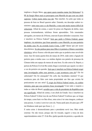 implorar a Sergio Moro, que apure quem mandou matar Jair Bolsonaro? A
PF de Sergio Moro mais se preocupou com Marielle do que com seu chefe
supremo. Cobrei muito deles isso daí. Não interferi. Eu acho que todas as
pessoas de bem no Brasil querem saber. Entendo, me desculpe senhor ex-
ministro: entre meu caso e o da Marielle, o meu está muito menos difícil de
solucionar. Afinal de contas, o autor foi preso em flagrante de delito, mais
pessoas testemunharam, telefones foram apreendidos. Três renomados
advogados, em menos de 24 horas, estavam lá para defender o assassino. Isso
é interferir na Polícia Federal? Será que pedir à Policia Federal, quase
implorar, via ministros, que fosse apurado o caso Marielle, no caso porteiro
da minha casa 58, na avenida Lúcio Costa, 3.100? Quase que por acaso
descobrimos. Se não pedisse para meu filho ir à portaria e filmar a secretária
eletrônica, talvez ficasse a dúvida para todos que eu poderia estar envolvido
nisso. Isso foi numa quarta-feira de março de 2018, onde entre a ligação do
porteiro para a minha casa e as minhas digitais nos painéis de presença da
Câmara tinha um espaço de menos de uma hora. Eu não estava lá. Depois, a
perícia da Policia Civil do Rio ainda chega à conclusão que aquela voz não é
a voz do porteiro em questão. Será que é interferir na Polícia Federal exigir
uma investigação sobre esse porteiro, o que aconteceu com ele? Ele foi
subornado? Ele foi ameaçado? Ele sofre das faculdades mentais? O que
aconteceu para ele falar com tanta propriedade um fato que existiu há
praticamente um ano atrás? É exigir da Polícia Federal muito, via senhor
ministro, para que esse porteiro fosse investigado? Com todo o respeito a
todas as vidas do Brasil, acredito que a vida do presidente da República tem
um significado. Afinal de contas, é um chefe de Estado. Isso é interferir na
Policia Federal? Cobrar isso da sua Polícia Federal? Confesso que, ao longo
do tempo, como bem vos lhes disse, uma coisa é ter uma imagem, conhecer
uma pessoa. A outra é conviver com ela. Nunca pedi para ele para que a PF
me blindasse onde quer que fosse. […]
E outra coisa: é desmoralizante para o presidente ouvir isso. Mais ainda
externar. Ou não trocar, porque não foi trocado, sugerir a troca de dois
superintendentes entre 27. O do Rio, (pela) questão do porteiro, a questão do
 