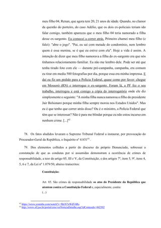 meu filho 04, Renan, que agora tem 20, 21 anos de idade. Quando, no clamor
da questão do porteiro, do caso Adélio, que os dois ex-policiais teriam ido
falar comigo, também apareceu que o meu filho 04 teria namorado a filha
desse ex-sargento. Eu comecei a correr atrás. Primeiro chamei meu filho (e
falei): "abre o jogo". "Pai, eu saí com metade do condomínio, nem lembro
quem é essa menina, se é que eu estive com ela". Hoje a vida é assim. A
intenção de dizer que meu filho namorava a filha do ex-sargento era que nós
tínhamos relacionamento familiar. Eu não me lembro dele. Pode ser até que
tenha tirado foto com ele — durante pré-campanha, campanha, era comum
eu tirar em media 500 fotografias por dia, porque essa era minha imprensa. E
daí eu fiz um pedido para a Polícia Federal, quase como por favor: chegue
em Mossoró (RN) e interrogue o ex-sargento. Foram lá, a PF fez o seu
trabalho, interrogou e está comigo a cópia do interrogatório onde ele diz
simplesmente o seguinte: "A minha filha nunca namorou o filho do presidente
Jair Bolsonaro porque minha filha sempre morou nos Estados Unidos". Mas
eu é que tenho que correr atrás disso? Ou é o ministro, a Polícia Federal que
têm que se interessar? Não é para me blindar porque eu não estou incurso em
nenhum crime. [...]42
78. Os fatos aludidos levaram o Supremo Tribunal Federal a instaurar, por provocação do
Procurador-Geral da República, o Inquérito nº 4.83143
.
79. Dos elementos colhidos a partir do discurso do próprio Denunciado, sobressai a
constatação de que as condutas por si assumidas demonstram a ocorrência de crimes de
responsabilidade, a teor do artigo 85, III e V, da Constituição, e dos artigos 7º, item 5, 9º, itens 4,
5, 6 e 7, da Lei nº 1.079/50, abaixo transcritos:
Constituição:
Art. 85. São crimes de responsabilidade os atos do Presidente da República que
atentem contra a Constituição Federal e, especialmente, contra:
(...)
42
https://www.youtube.com/watch?v=McN7xWdV4Rs
43
http://www.stf.jus.br/portal/cms/verNoticiaDetalhe.asp?idConteudo=442502
 