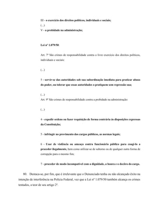 III - o exercício dos direitos políticos, individuais e sociais;
(...)
V - a probidade na administração;
Lei nº 1.079/50:
Art. 7º São crimes de responsabilidade contra o livre exercício dos direitos políticos,
individuais e sociais:
(...)
5 - servir-se das autoridades sob sua subordinação imediata para praticar abuso
do poder, ou tolerar que essas autoridades o pratiquem sem repressão sua;
(...)
Art. 9º São crimes de responsabilidade contra a probidade na administração:
(...)
4 - expedir ordens ou fazer requisição de forma contrária às disposições expressas
da Constituição;
5 - infringir no provimento dos cargos públicos, as normas legais;
6 - Usar de violência ou ameaça contra funcionário público para coagí-lo a
proceder ilegalmente, bem como utilizar-se de suborno ou de qualquer outra forma de
corrupção para o mesmo fim;
7 - proceder de modo incompatível com a dignidade, a honra e o decôro do cargo.
80. Destaca-se, por fim, que é irrelevante que o Denunciado tenha ou não alcançado êxito na
intenção de interferência na Polícia Federal, vez que a Lei nº 1.079/50 também alcança os crimes
tentados, a teor de seu artigo 2º.
 